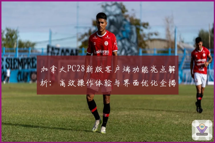 加拿大PC28新版客户端功能亮点解析：高效操作体验与界面优化全揭晓