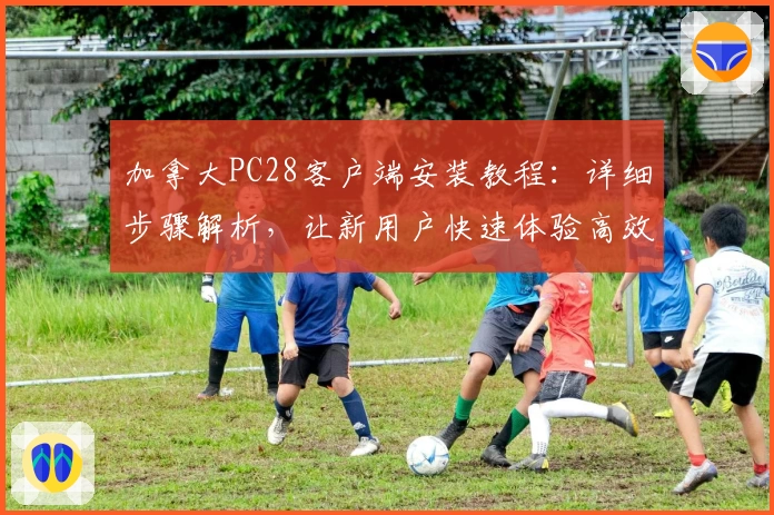 加拿大PC28客户端安装教程：详细步骤解析，让新用户快速体验高效操作